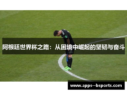 阿根廷世界杯之路:从困境中崛起的坚韧与奋斗 阿根廷世界杯之路:从困境中崛起的坚韧与奋斗