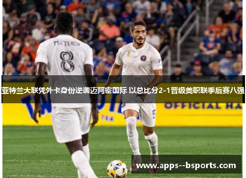 亚特兰大联凭外卡身份逆袭迈阿密国际 以总比分2-1晋级美职联季后赛八强