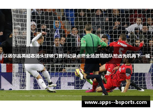 以诺尔高英超客场头球破门首开纪录点燃全场激情助队抢占先机再下一城