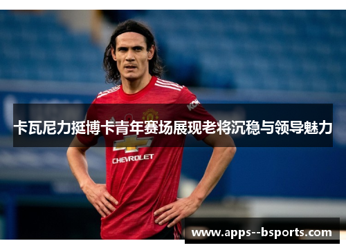 卡瓦尼力挺博卡青年赛场展现老将沉稳与领导魅力 卡瓦尼力挺博卡青年赛场展现老将沉稳与领导魅力