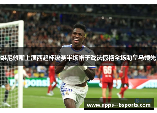 维尼修斯上演西超杯决赛半场帽子戏法惊艳全场助皇马领先