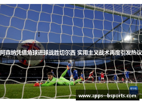 阿森纳凭借角球进球战胜切尔西 实用主义战术再度引发热议