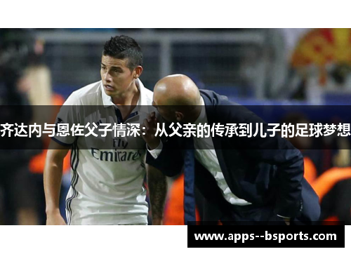 齐达内与恩佐父子情深：从父亲的传承到儿子的足球梦想