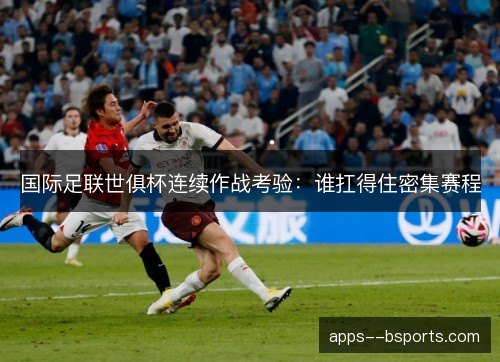 国际足联世俱杯连续作战考验：谁扛得住密集赛程