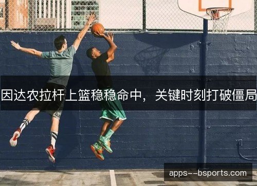 因达农拉杆上篮稳稳命中，关键时刻打破僵局